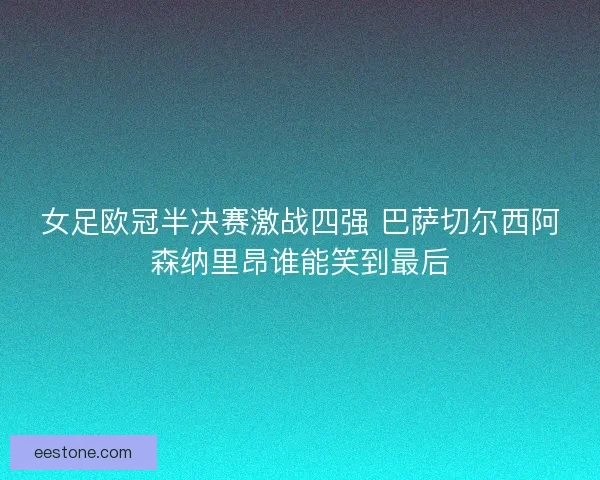 女足欧冠半决赛激战四强 巴萨切尔西阿森纳里昂谁能笑到最后