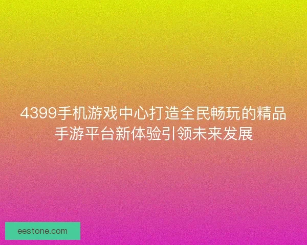 4399手机游戏中心打造全民畅玩的精品手游平台新体验引领未来发展