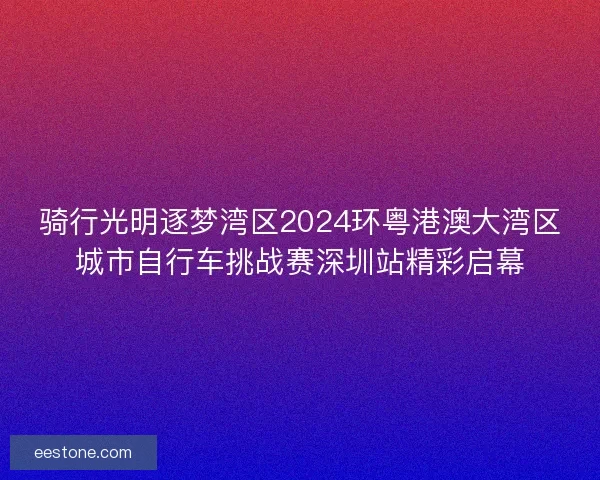 骑行光明逐梦湾区2024环粤港澳大湾区城市自行车挑战赛深圳站精彩启幕