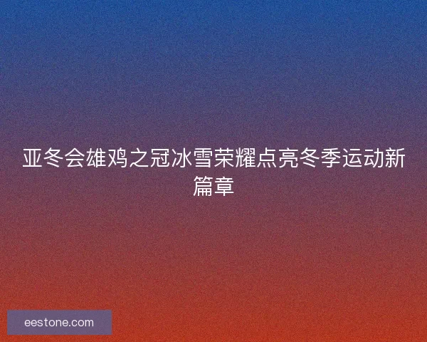 亚冬会雄鸡之冠冰雪荣耀点亮冬季运动新篇章