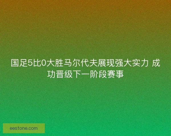 国足5比0大胜马尔代夫展现强大实力 成功晋级下一阶段赛事