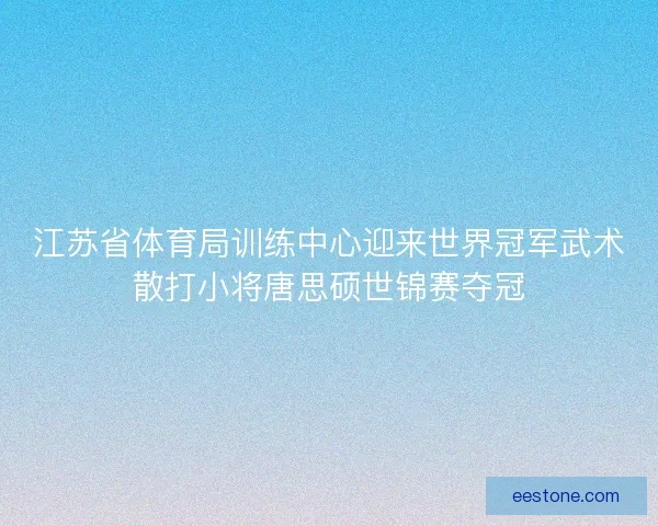 江苏省体育局训练中心迎来世界冠军武术散打小将唐思硕世锦赛夺冠