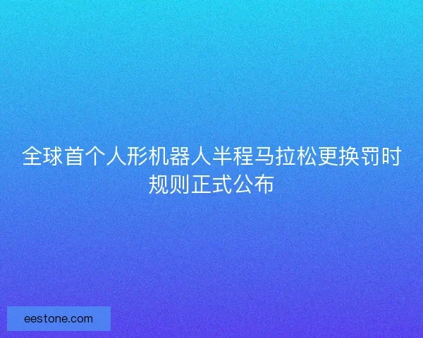 全球首个人形机器人半程马拉松更换罚时规则正式公布