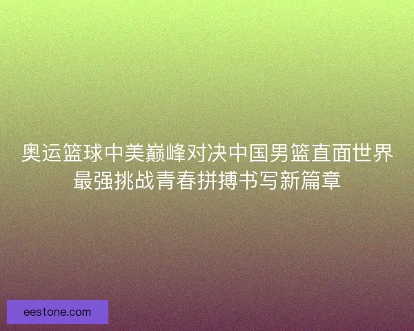 奥运篮球中美巅峰对决中国男篮直面世界最强挑战青春拼搏书写新篇章