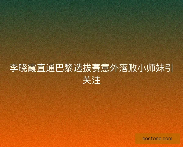 李晓霞直通巴黎选拔赛意外落败小师妹引关注