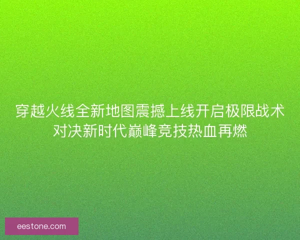 穿越火线全新地图震撼上线开启极限战术对决新时代巅峰竞技热血再燃