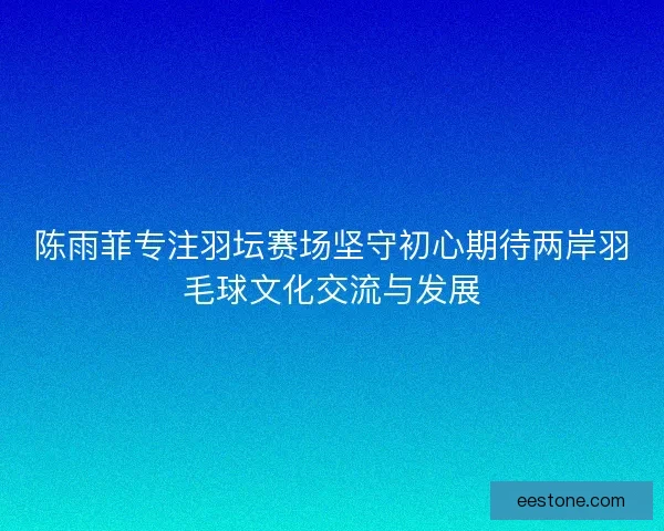 陈雨菲专注羽坛赛场坚守初心期待两岸羽毛球文化交流与发展