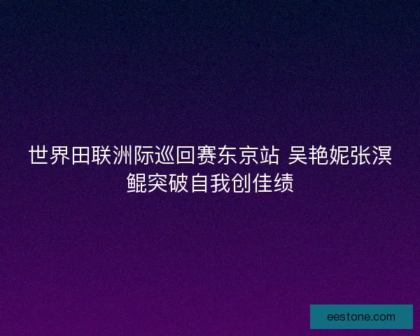 世界田联洲际巡回赛东京站 吴艳妮张溟鲲突破自我创佳绩