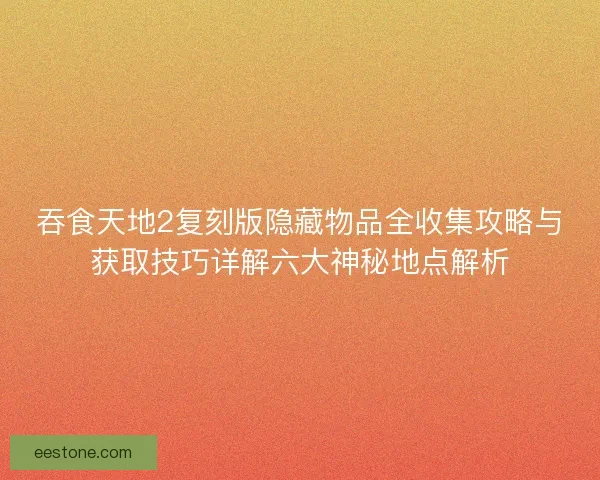 吞食天地2复刻版隐藏物品全收集攻略与获取技巧详解六大神秘地点解析