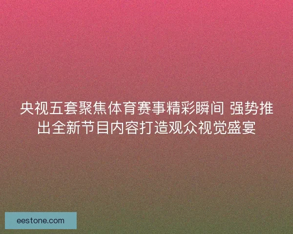 央视五套聚焦体育赛事精彩瞬间 强势推出全新节目内容打造观众视觉盛宴