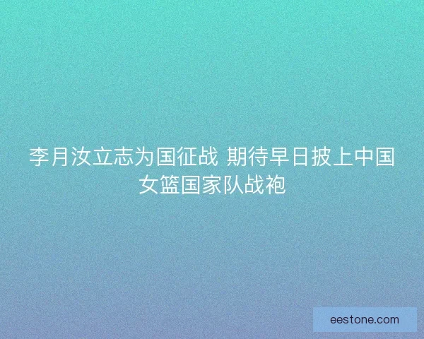 李月汝立志为国征战 期待早日披上中国女篮国家队战袍