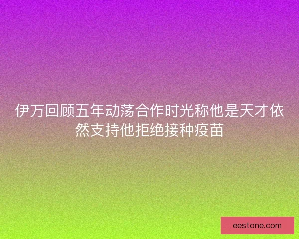 伊万回顾五年动荡合作时光称他是天才依然支持他拒绝接种疫苗 伊万回顾五年动荡合作时光称他是天才依然支持他拒绝接种疫苗