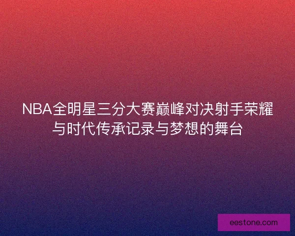 NBA全明星三分大赛巅峰对决射手荣耀与时代传承记录与梦想的舞台 NBA全明星三分大赛巅峰对决射手荣耀与时代传承记录与梦想的舞台