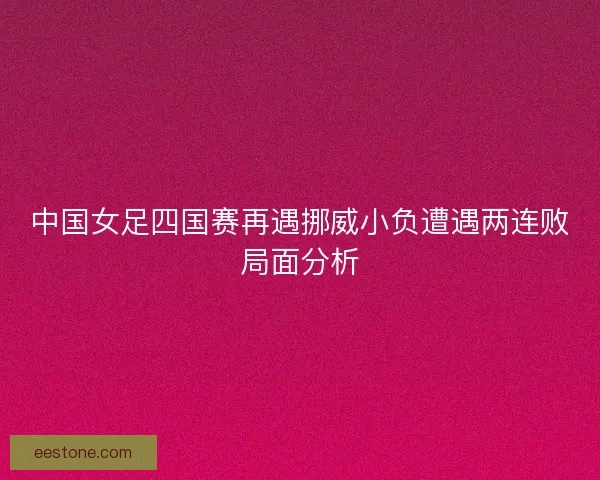 中国女足四国赛再遇挪威小负遭遇两连败局面分析 中国女足四国赛再遇挪威小负遭遇两连败局面分析