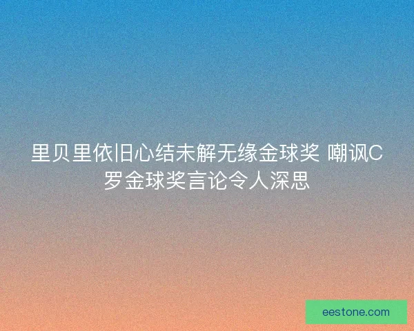里贝里依旧心结未解无缘金球奖 嘲讽C罗金球奖言论令人深思 里贝里依旧心结未解无缘金球奖 嘲讽C罗金球奖言论令人深思