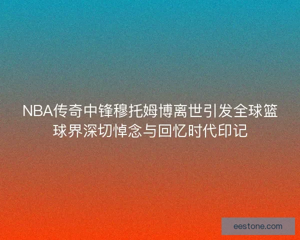 NBA传奇中锋穆托姆博离世引发全球篮球界深切悼念与回忆时代印记 NBA传奇中锋穆托姆博离世引发全球篮球界深切悼念与回忆时代印记