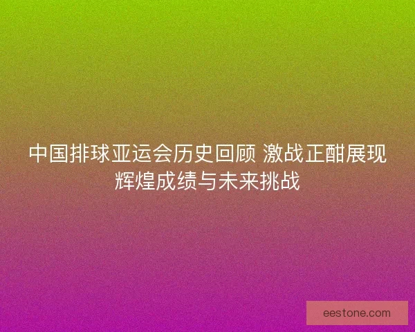 中国排球亚运会历史回顾 激战正酣展现辉煌成绩与未来挑战 中国排球亚运会历史回顾 激战正酣展现辉煌成绩与未来挑战