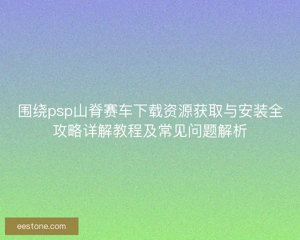 围绕psp山脊赛车下载资源获取与安装全攻略详解教程及常见问题解析 围绕psp山脊赛车下载资源获取与安装全攻略详解教程及常见问题解析