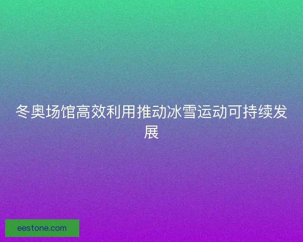 冬奥场馆高效利用推动冰雪运动可持续发展